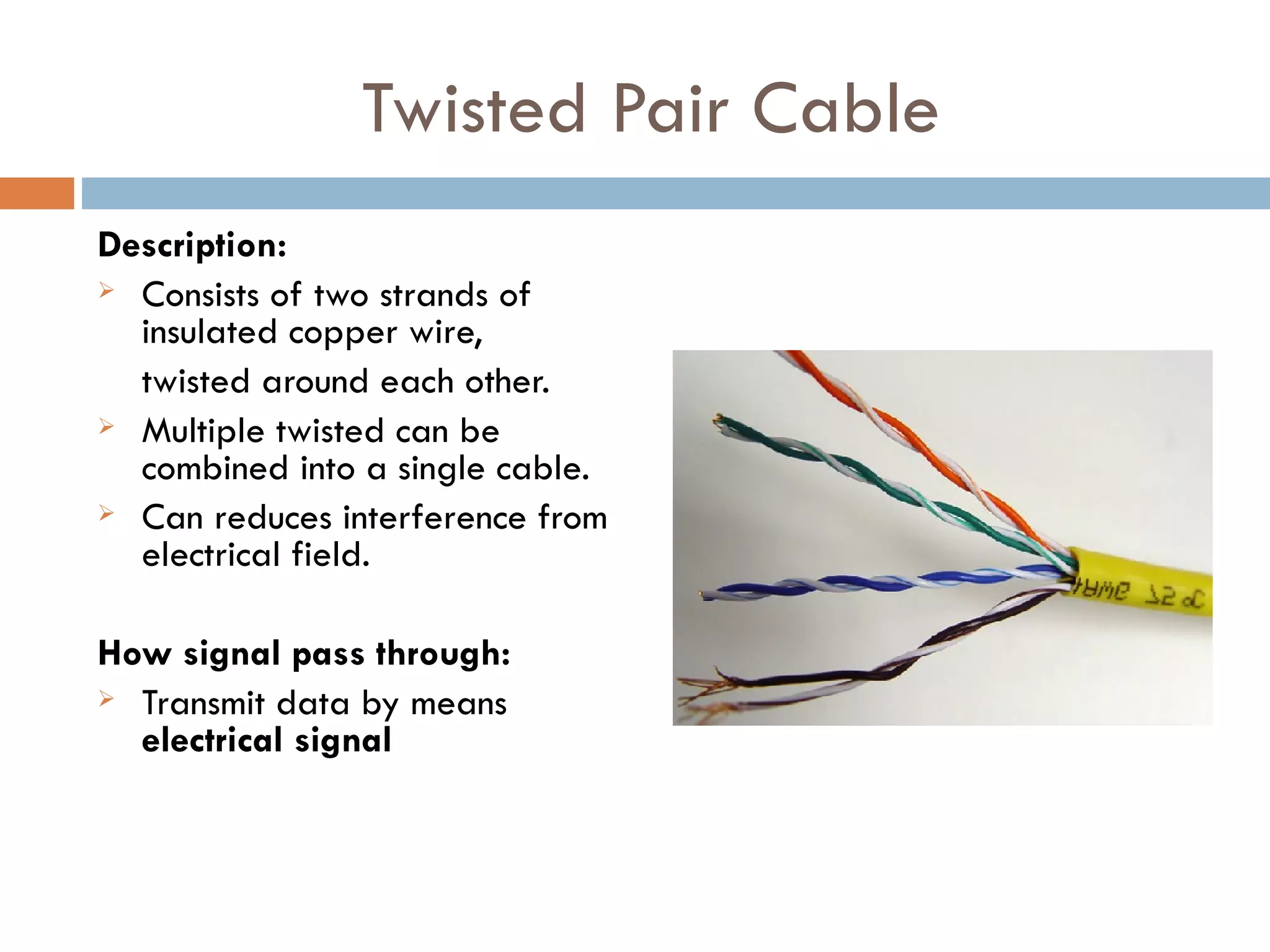 Twisted Pair Cable
Description:
Consists of two strands of
insulated copper wire,
twisted around each other.
Multiple twisted can be
combined into a single cable.
Can reduces interference from
electrical field.
How signal pass through:
Transmit data by means
electrical signal