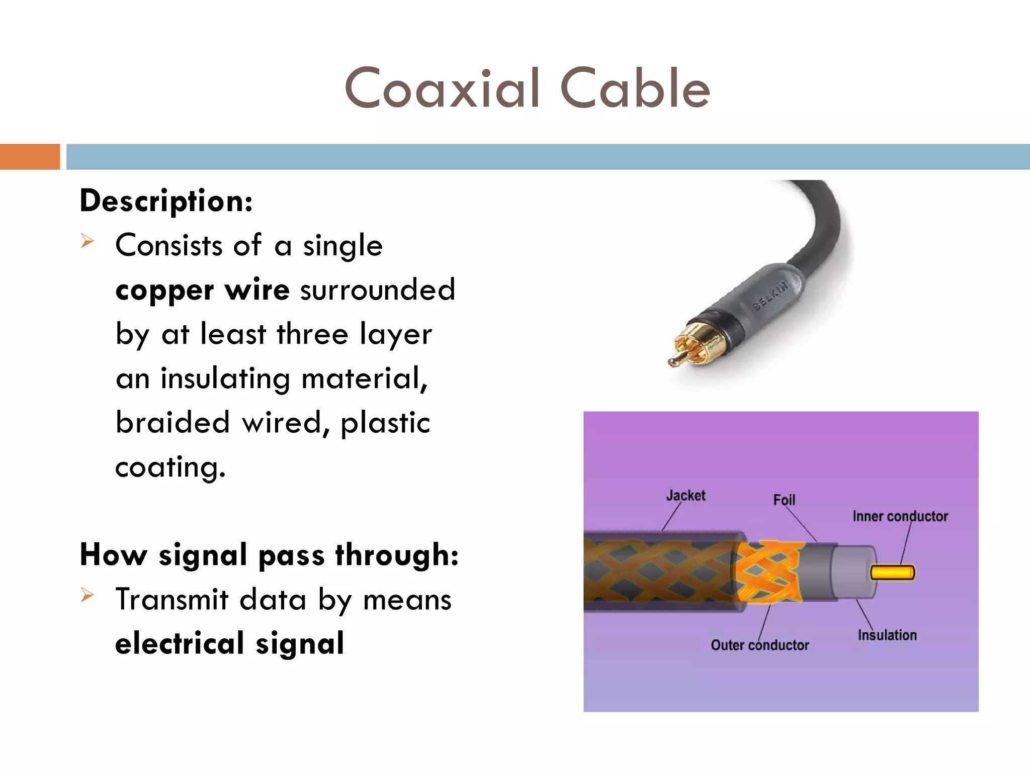 Coaxial Cable
Description:
Consists of a single
copper wire surrounded
by at least three layer
an insulating material,
braided wired, plastic
coating.
How signal pass through:
Transmit data by means
electrical signal