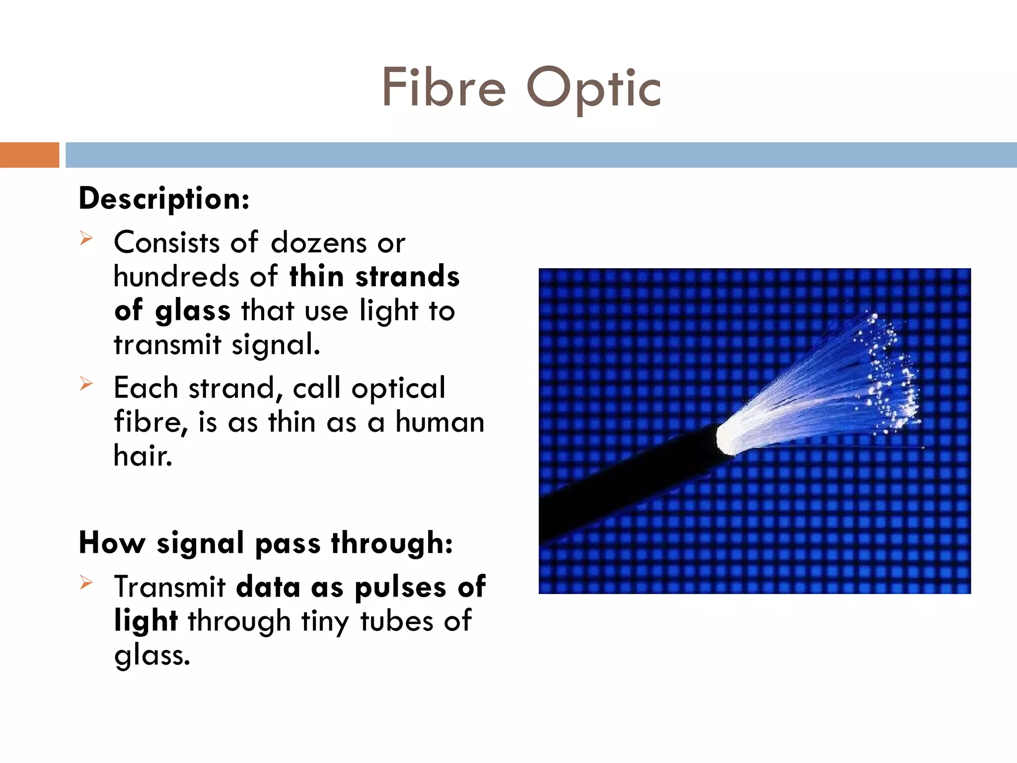 Fibre Optic
Description:
Consists of dozens or
hundreds of thin strands
of glass that use light to
transmit signal.
Each strand, call optical
fibre, is as thin as a human
hair.
How signal pass through:
Transmit data as pulses of
light through tiny tubes of
glass.