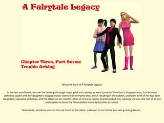 Welcome back to A Fairytale Legacy!

   In the last installment, we saw the family go through major grief and sadness as word spread of Vassilissa’s disappearance. Scarlet most
 definitely coped with her daughter’s disappearance worse than everyone else, which resulting in the sudden, unknown birth of her two twin
daughters, Jaqueline and Jillian, and the attack on her mother. After all of these events, Scarlet walked out, claiming she was the root of all evil
                                        and needed to leave the family before more destruction occurred.

                 Meanwhile, Vassilissa entered the evil hands of the villain, unknown to her father who was grieving deeply…
 