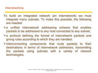 Internetworking

To build an integrated network (an internetwork) we must
  integrate many subnets. To make this possible, the following
  are needed:
 a unified internetwork addressing scheme that enables
  packets to be addressed to any host connected to any subnet;
 a protocol defining the format of internetwork packets and
  giving rules according to which they are handled;
 interconnecting components that route packets to their
  destinations in terms of internetwork addresses, transmitting
  the packets using subnets with a variety of network
  technologies.



                   Instructor’s Guide for Coulouris, Dollimore, Kindberg and Blair, Distributed Systems: Concepts and Design Edn. 5
                                                                © Pearson Education 2012
 