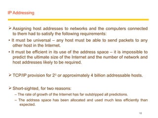 IP Addressing


 Assigning host addresses to networks and the computers connected
  to them had to satisfy the following requirements:
• It must be universal – any host must be able to send packets to any
   other host in the Internet.
• It must be efficient in its use of the address space – it is impossible to
   predict the ultimate size of the Internet and the number of network and
   host addresses likely to be required.

 TCP/IP provision for 232 or approximately 4 billion addressable hosts.


 Short-sighted, for two reasons:
   – The rate of growth of the Internet has far outstripped all predictions.
   – The address space has been allocated and used much less efficiently than
      expected.

                                                                               18
 