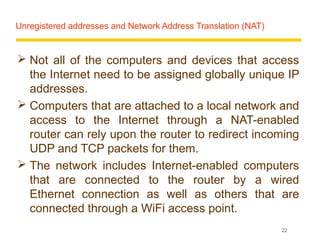 Unregistered addresses and Network Address Translation (NAT)


 Not all of the computers and devices that access
  the Internet need to be assigned globally unique IP
  addresses.
 Computers that are attached to a local network and
  access to the Internet through a NAT-enabled
  router can rely upon the router to redirect incoming
  UDP and TCP packets for them.
 The network includes Internet-enabled computers
  that are connected to the router by a wired
  Ethernet connection as well as others that are
  connected through a WiFi access point.
                                                               22
 