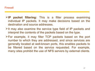 Firewall


 IP packet filtering: This is a filter process examining
  individual IP packets. It may make decisions based on the
  destination and source addresses.
 It may also examine the service type field of IP packets and
  interpret the contents of the packets based on the type.
 For example, it may filter TCP packets based on the port
  number to which they are addressed, and since services are
  generally located at well-known ports, this enables packets to
  be filtered based on the service requested. For example,
  many sites prohibit the use of NFS servers by external clients.




                                                            27
 