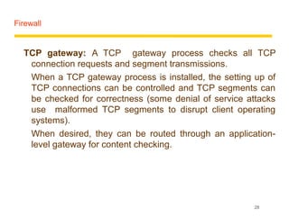 Firewall


  TCP gateway: A TCP gateway process checks all TCP
   connection requests and segment transmissions.
   When a TCP gateway process is installed, the setting up of
   TCP connections can be controlled and TCP segments can
   be checked for correctness (some denial of service attacks
   use malformed TCP segments to disrupt client operating
   systems).
   When desired, they can be routed through an application-
   level gateway for content checking.




                                                       28
 