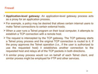 Firewall

 Application-level gateway: An application-level gateway process acts
  as a proxy for an application process.
 For example, a policy may be desired that allows certain internal users to
  make Telnet connections to certain external hosts.
 When a user runs a Telnet program on their local computer, it attempts to
  establish a TCP connection with a remote host.
 The request is intercepted by the TCP gateway. The TCP gateway starts
  a Telnet proxy process and the original TCP connection is routed to it. If
  the proxy approves the Telnet operation (i.e., if the user is authorized to
  use the requested host) it establishes another connection to the
  requested host and relays all of the TCP packets in both directions.
 A similar proxy process would run on behalf of each Telnet client, and
  similar proxies might be employed for FTP and other services.



                                                                      29
 