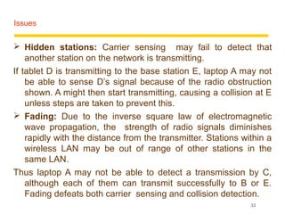 Issues


 Hidden stations: Carrier sensing may fail to detect that
    another station on the network is transmitting.
If tablet D is transmitting to the base station E, laptop A may not
    be able to sense D’s signal because of the radio obstruction
    shown. A might then start transmitting, causing a collision at E
    unless steps are taken to prevent this.
 Fading: Due to the inverse square law of electromagnetic
    wave propagation, the strength of radio signals diminishes
    rapidly with the distance from the transmitter. Stations within a
    wireless LAN may be out of range of other stations in the
    same LAN.
Thus laptop A may not be able to detect a transmission by C,
    although each of them can transmit successfully to B or E.
    Fading defeats both carrier sensing and collision detection.
                                                               33
 
