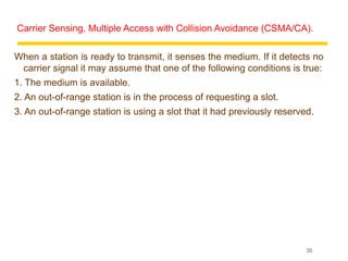 Carrier Sensing, Multiple Access with Collision Avoidance (CSMA/CA).

When a station is ready to transmit, it senses the medium. If it detects no
 carrier signal it may assume that one of the following conditions is true:
1. The medium is available.
2. An out-of-range station is in the process of requesting a slot.
3. An out-of-range station is using a slot that it had previously reserved.




                                                                         35
 