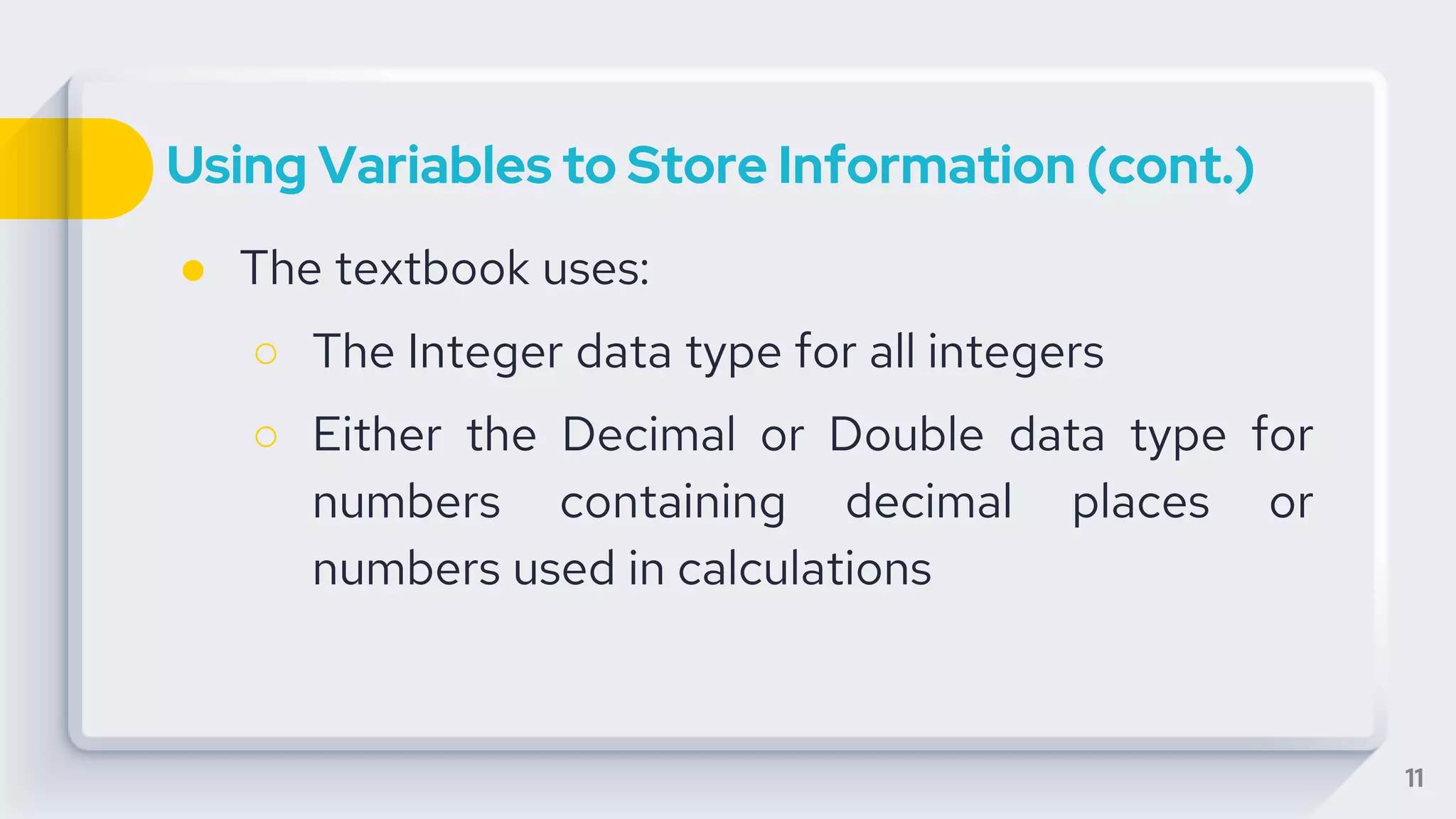 Using Variables to Store Information (cont.)
● The textbook uses:
○ The Integer data type for all integers
○ Either the Decimal or Double data type for
numbers containing decimal places or
numbers used in calculations
11
 