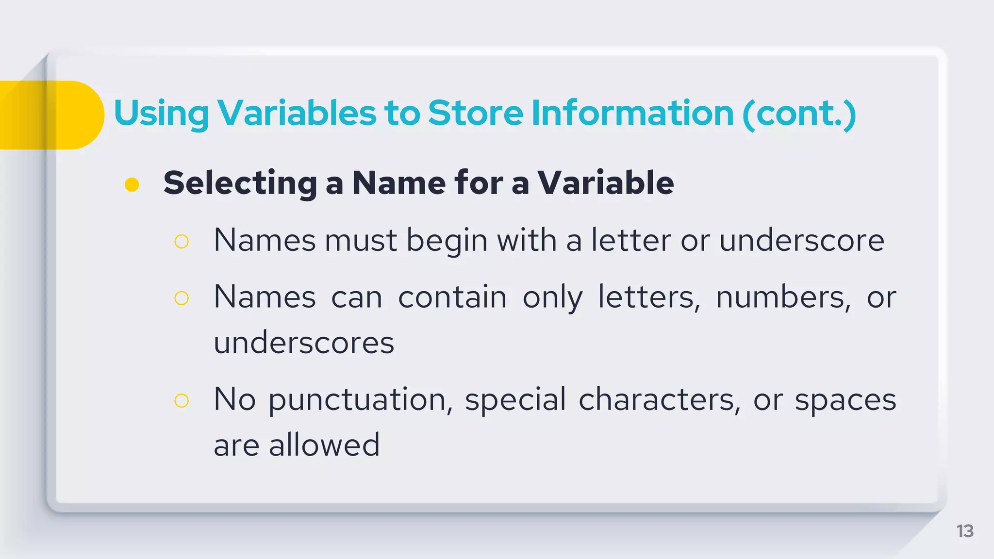 Using Variables to Store Information (cont.)
● Selecting a Name for a Variable
○ Names must begin with a letter or underscore
○ Names can contain only letters, numbers, or
underscores
○ No punctuation, special characters, or spaces
are allowed
13
 