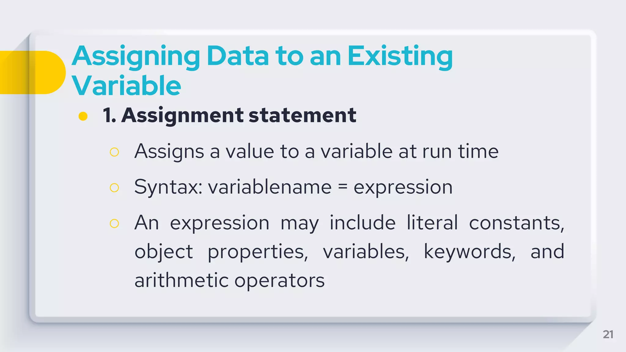 Assigning Data to an Existing
Variable
● 1. Assignment statement
○ Assigns a value to a variable at run time
○ Syntax: variablename = expression
○ An expression may include literal constants,
object properties, variables, keywords, and
arithmetic operators
21
 