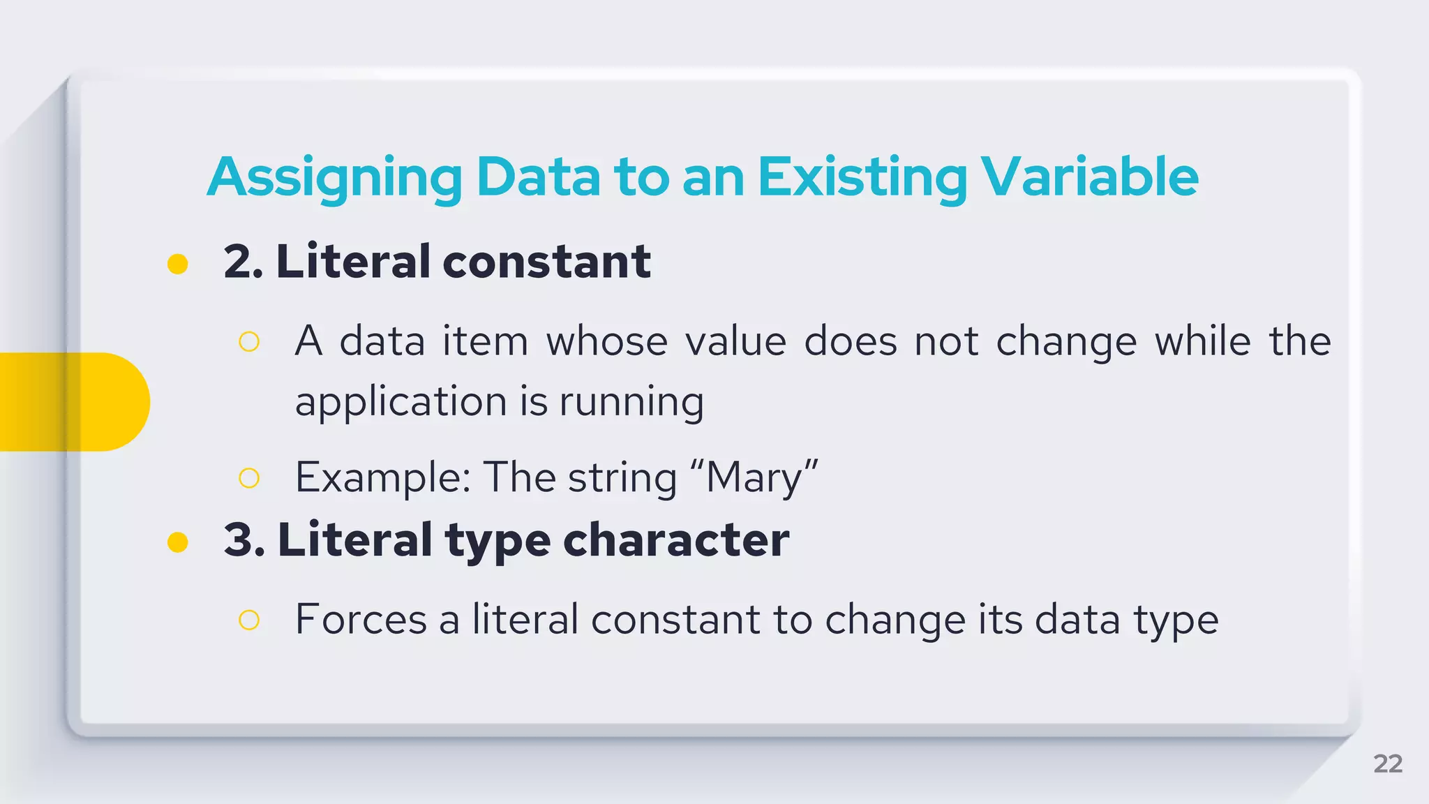 22
Assigning Data to an Existing Variable
● 2. Literal constant
○ A data item whose value does not change while the
application is running
○ Example: The string “Mary”
● 3. Literal type character
○ Forces a literal constant to change its data type
 