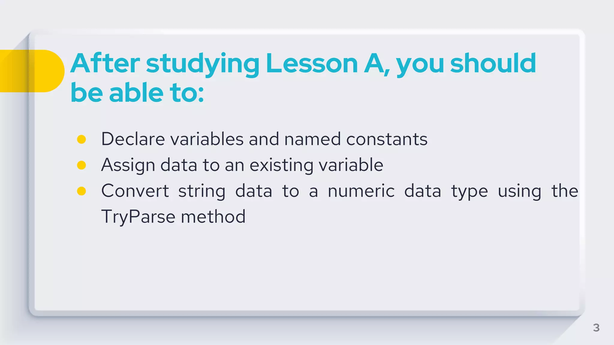 After studying Lesson A, you should
be able to:
● Declare variables and named constants
● Assign data to an existing variable
● Convert string data to a numeric data type using the
TryParse method
3
 