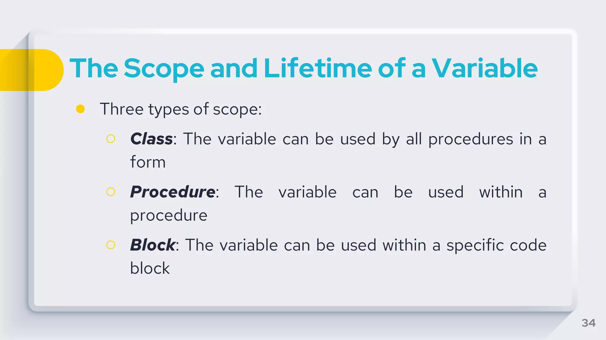 The Scope and Lifetime of a Variable
● Three types of scope:
○ Class: The variable can be used by all procedures in a
form
○ Procedure: The variable can be used within a
procedure
○ Block: The variable can be used within a specific code
block
34
 