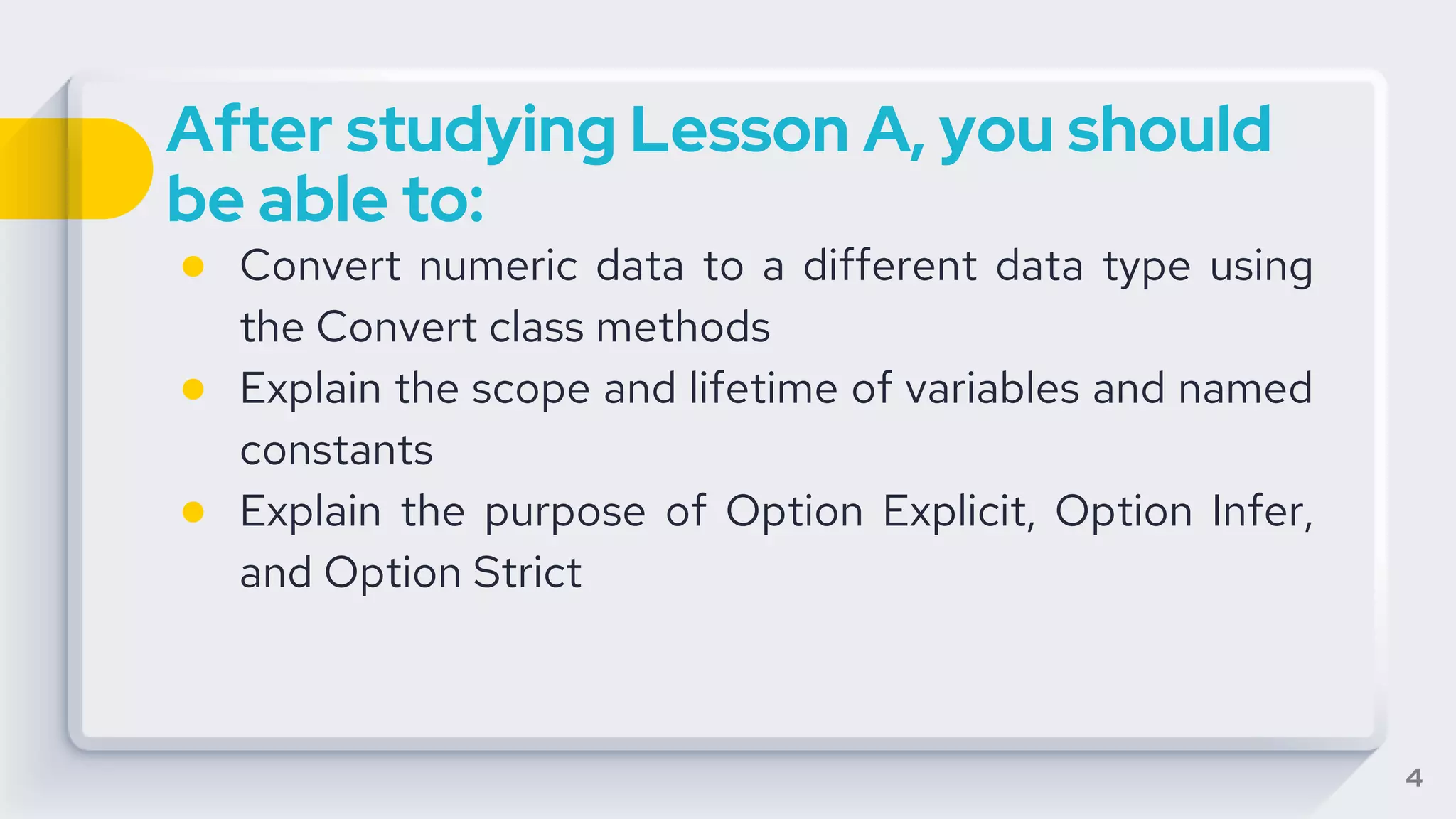 After studying Lesson A, you should
be able to:
● Convert numeric data to a different data type using
the Convert class methods
● Explain the scope and lifetime of variables and named
constants
● Explain the purpose of Option Explicit, Option Infer,
and Option Strict
4
 