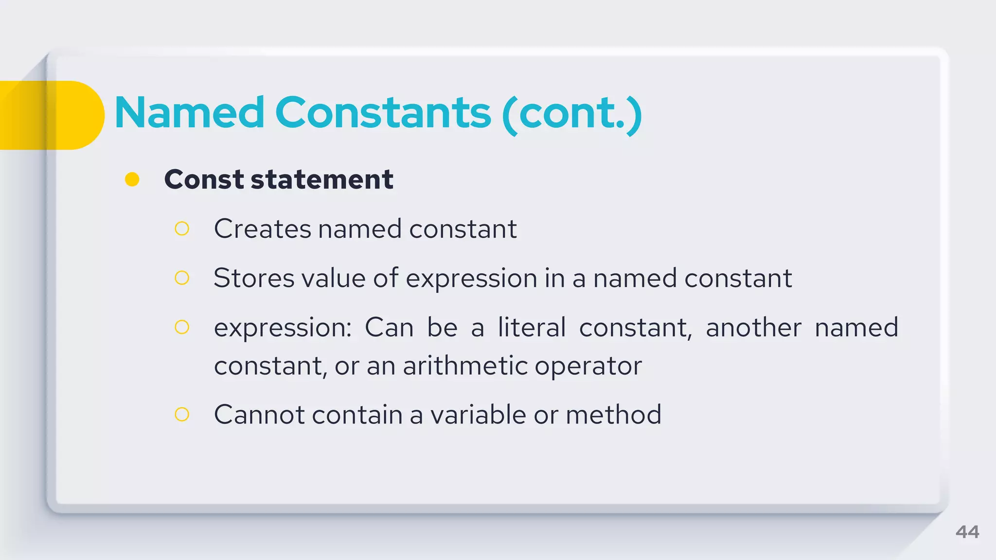 Named Constants (cont.)
● Const statement
○ Creates named constant
○ Stores value of expression in a named constant
○ expression: Can be a literal constant, another named
constant, or an arithmetic operator
○ Cannot contain a variable or method
44
 