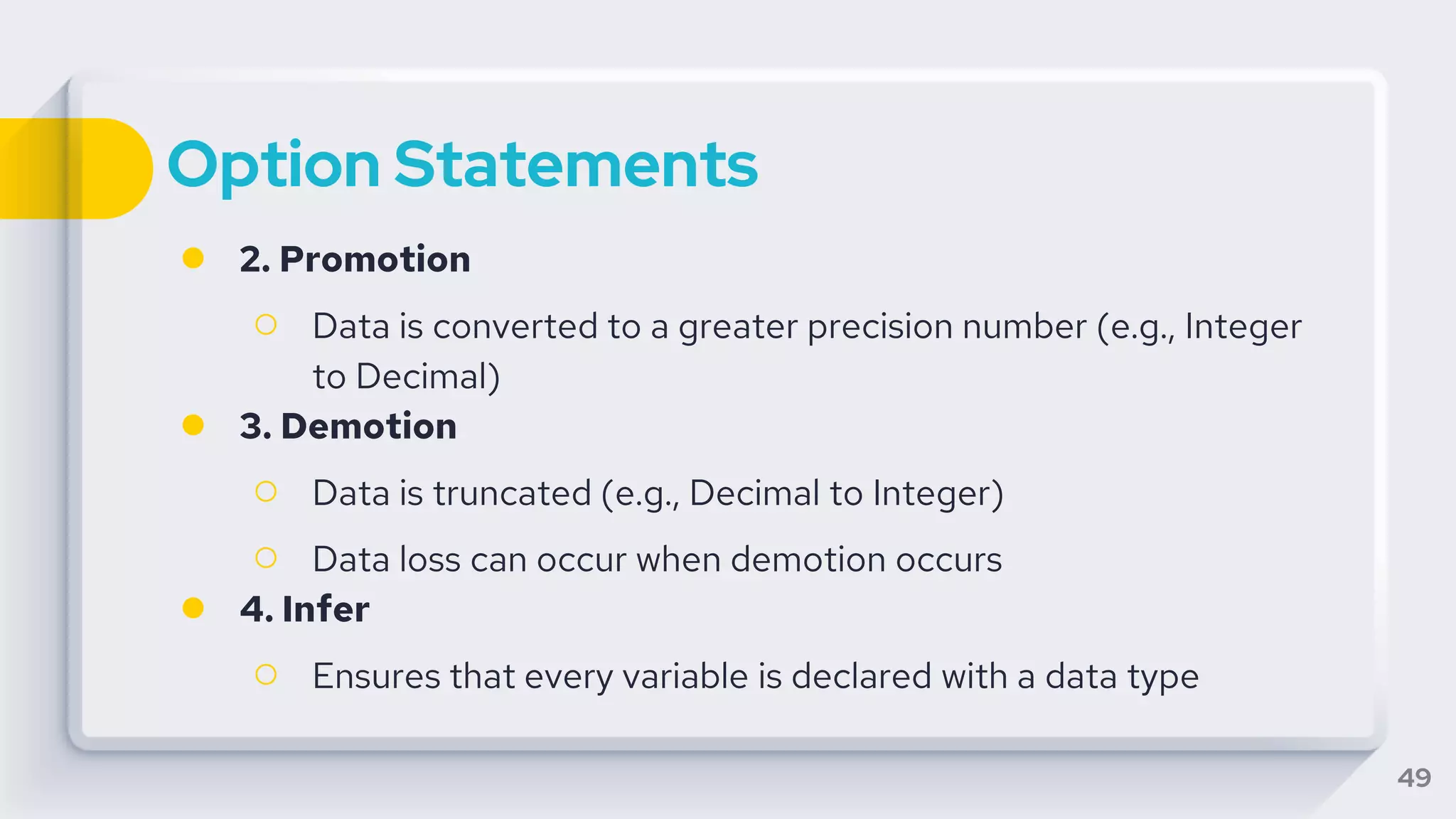 Option Statements
● 2. Promotion
○ Data is converted to a greater precision number (e.g., Integer
to Decimal)
● 3. Demotion
○ Data is truncated (e.g., Decimal to Integer)
○ Data loss can occur when demotion occurs
● 4. Infer
○ Ensures that every variable is declared with a data type
49
 
