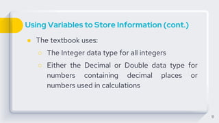 Using Variables to Store Information (cont.)
● The textbook uses:
○ The Integer data type for all integers
○ Either the Decimal or Double data type for
numbers containing decimal places or
numbers used in calculations
11
 