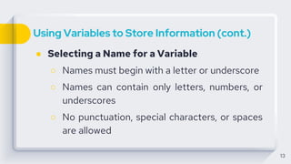 Using Variables to Store Information (cont.)
● Selecting a Name for a Variable
○ Names must begin with a letter or underscore
○ Names can contain only letters, numbers, or
underscores
○ No punctuation, special characters, or spaces
are allowed
13
 