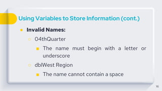 Using Variables to Store Information (cont.)
● Invalid Names:
○ 04thQuarter
■ The name must begin with a letter or
underscore
○ dblWest Region
■ The name cannot contain a space
16
 