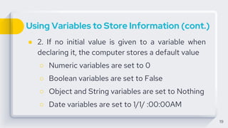 Using Variables to Store Information (cont.)
● 2. If no initial value is given to a variable when
declaring it, the computer stores a default value
○ Numeric variables are set to 0
○ Boolean variables are set to False
○ Object and String variables are set to Nothing
○ Date variables are set to 1/1/ :00:00AM
19
 