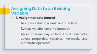 Assigning Data to an Existing
Variable
● 1. Assignment statement
○ Assigns a value to a variable at run time
○ Syntax: variablename = expression
○ An expression may include literal constants,
object properties, variables, keywords, and
arithmetic operators
21
 