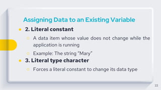 22
Assigning Data to an Existing Variable
● 2. Literal constant
○ A data item whose value does not change while the
application is running
○ Example: The string “Mary”
● 3. Literal type character
○ Forces a literal constant to change its data type
 