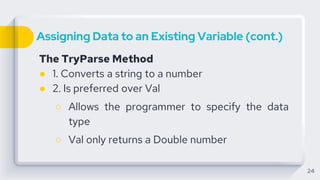 Assigning Data to an Existing Variable (cont.)
The TryParse Method
● 1. Converts a string to a number
● 2. Is preferred over Val
○ Allows the programmer to specify the data
type
○ Val only returns a Double number
24
 