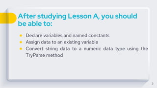 After studying Lesson A, you should
be able to:
● Declare variables and named constants
● Assign data to an existing variable
● Convert string data to a numeric data type using the
TryParse method
3
 