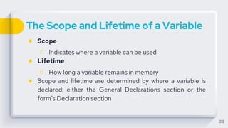 The Scope and Lifetime of a Variable
● Scope
○ Indicates where a variable can be used
● Lifetime
○ How long a variable remains in memory
● Scope and lifetime are determined by where a variable is
declared: either the General Declarations section or the
form’s Declaration section
33
 