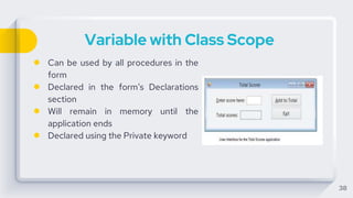 Variable with Class Scope
● Can be used by all procedures in the
form
● Declared in the form’s Declarations
section
● Will remain in memory until the
application ends
● Declared using the Private keyword
38
 