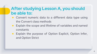 After studying Lesson A, you should
be able to:
● Convert numeric data to a different data type using
the Convert class methods
● Explain the scope and lifetime of variables and named
constants
● Explain the purpose of Option Explicit, Option Infer,
and Option Strict
4
 