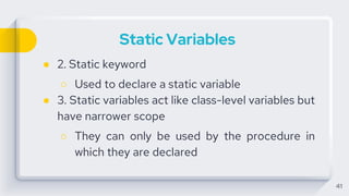 Static Variables
● 2. Static keyword
○ Used to declare a static variable
● 3. Static variables act like class-level variables but
have narrower scope
○ They can only be used by the procedure in
which they are declared
41
 