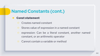 Named Constants (cont.)
● Const statement
○ Creates named constant
○ Stores value of expression in a named constant
○ expression: Can be a literal constant, another named
constant, or an arithmetic operator
○ Cannot contain a variable or method
44
 