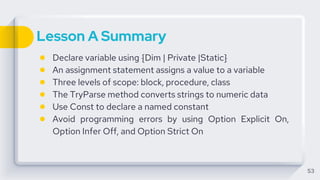 Lesson A Summary
● Declare variable using {Dim | Private |Static}
● An assignment statement assigns a value to a variable
● Three levels of scope: block, procedure, class
● The TryParse method converts strings to numeric data
● Use Const to declare a named constant
● Avoid programming errors by using Option Explicit On,
Option Infer Off, and Option Strict On
53
 