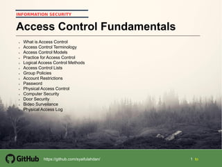 11
1 1 tohttps://github.com/syaifulahdan/
INFORMATION SECURITY
Access Control Fundamentals
 What is Access Control
 Access Control Terminology
 Access Control Models
 Practice for Access Control
 Logical Access Control Methods
 Access Control Lists
 Group Policies
 Account Restrictions
 Password
 Physical Access Control
 Computer Security
 Door Security
 Bideo Surveilance
 Physical Access Log

 
