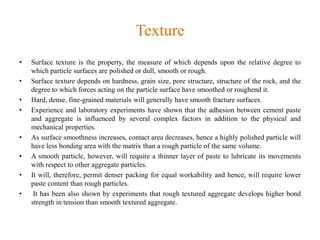 Texture
• Surface texture is the property, the measure of which depends upon the relative degree to
which particle surfaces are polished or dull, smooth or rough.
• Surface texture depends on hardness, grain size, pore structure, structure of the rock, and the
degree to which forces acting on the particle surface have smoothed or roughend it.
• Hard, dense, fine-grained materials will generally have smooth fracture surfaces.
• Experience and laboratory experiments have shown that the adhesion between cement paste
and aggregate is influenced by several complex factors in addition to the physical and
mechanical properties.
• As surface smoothness increases, contact area decreases, hence a highly polished particle will
have less bonding area with the matrix than a rough particle of the same volume.
• A smooth particle, however, will require a thinner layer of paste to lubricate its movements
with respect to other aggregate particles.
• It will, therefore, permit denser packing for equal workability and hence, will require lower
paste content than rough particles.
• It has been also shown by experiments that rough textured aggregate develops higher bond
strength in tension than smooth textured aggregate.
 
