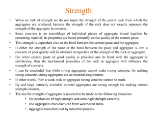 Strength
• When we talk of strength we do not imply the strength of the parent rock from which the
aggregates are produced, because the strength of the rock does not exactly represent the
strength of the aggregate in concrete.
• Since concrete is an assemblage of individual pieces of aggregate bound together by
cementing material, its properties are based primarily on the quality of the cement paste.
• This strength is dependant also on the bond between the cement paste and the aggregate.
• If either the strength of the paste or the bond between the paste and aggregate is low, a
concrete of poor quality will be obtained irrespective of the strength of the rock or aggregate.
• But when cement paste of good quality is provided and its bond with the aggregate is
satisfactory, then the mechanical properties of the rock or aggregate will influence the
strength of concrete.
• It can be concluded that while strong aggregates cannot make strong concrete, for making
strong concrete, strong aggregates are an essential requirement.
• In other words, from a weak rock or aggregate strong concrete cannot be made.
• By and large naturally available mineral aggregates are strong enough for making normal
strength concrete.
• The test for strength of aggregate is required to be made in the following situations:
• For production of high strength and ultra high strength concrete.
• Use aggregates manufactured from weathered rocks.
• Aggregate manufactured by industrial process.
 