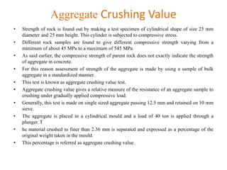Aggregate Crushing Value
• Strength of rock is found out by making a test specimen of cylindrical shape of size 25 mm
diameter and 25 mm height. This cylinder is subjected to compressive stress.
• Different rock samples are found to give different compressive strength varying from a
minimum of about 45 MPa to a maximum of 545 MPa.
• As said earlier, the compressive strength of parent rock does not exactly indicate the strength
of aggregate in concrete.
• For this reason assessment of strength of the aggregate is made by using a sample of bulk
aggregate in a standardized manner.
• This test is known as aggregate crushing value test.
• Aggregate crushing value gives a relative measure of the resistance of an aggregate sample to
crushing under gradually applied compressive load.
• Generally, this test is made on single sized aggregate passing 12.5 mm and retained on 10 mm
sieve.
• The aggregate is placed in a cylindrical mould and a load of 40 ton is applied through a
plunger. T
• he material crushed to finer than 2.36 mm is separated and expressed as a percentage of the
original weight taken in the mould.
• This percentage is referred as aggregate crushing value.
 