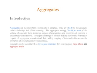 Aggregates
Introduction
Aggregates are the important constituents in concrete. They give body to the concrete,
reduce shrinkage and effect economy. The aggregates occupy 70–80 per cent of the
volume of concrete, their impact on various characteristics and properties of concrete is
undoubtedly considerable. The depth and range of studies that are required to be made in
respect of aggregates to understand their widely varying effects and influence on the
properties of concrete cannot be underrated.
Concrete can be considered as two phase materials for convenience; paste phase and
aggregate phase.
 