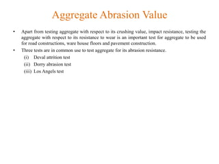 Aggregate Abrasion Value
• Apart from testing aggregate with respect to its crushing value, impact resistance, testing the
aggregate with respect to its resistance to wear is an important test for aggregate to be used
for road constructions, ware house floors and pavement construction.
• Three tests are in common use to test aggregate for its abrasion resistance.
(i) Deval attrition test
(ii) Dorry abrasion test
(iii) Los Angels test
 