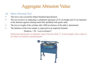 Aggregate Abrasion Value
(i) Dorry Abrasion Test
• This test is not covered by Indian Standard Specification.
• The test involves in subjecting a cylindrical specimen of 25 cm height and 25 cm diameter
to the abrasion against rotating metal disk sprinkled with quartz sand.
• The loss in weight of the cylinder after 1000 revolutions of the table is determined.
• The hardness of the rock sample is expressed in an empirical formula
Hardness = 20 – Loss in Grams/3
Good rock should show an abrasion value of not less than 17. A rock sample with a value of
less than 14 would be considered poor.
 