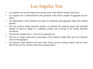 Los Angeles Test
• Los Angeles test was developed to overcome some of the defects found in Deval test.
• Los Angeles test is characterized by the quickness with which a sample of aggregate may be
tested.
• The applicability of the method to all types of commonly used aggregate makes this method
popular.
• The test involves taking specified quantity of standard size material along with specified
number of abrasive charge in a standard cylinder and revolving if for certain specified
revolutions.
• The particles smaller than 1.7 mm size is separated out.
• The loss in weight expressed as percentage of the original weight taken gives the abrasion
value of the aggregate.
• The abrasion value should not be more than 30 per cent for wearing surfaces and not more
than 50 per cent for concrete other than wearing surface
 