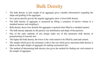 Bulk Density
• The bulk density or unit weight of an aggregate gives valuable information's regarding the
shape and grading of the aggregate.
• For a given specific gravity the angular aggregates show a lower bulk density.
• The bulk density of aggregate is measured by filling a container of known volume in a
standard manner and weighing it.
• Bulk density shows how densely the aggregate is packed when filled in a standard manner.
• The bulk density depends on the particle size distribution and shape of the particles.
• One of the early methods of mix design make use of this parameter bulk density in
proportioning of concrete mix.
• The higher the bulk density, the lower is the void content to be filled by sand and cement.
• The sample which gives the minimum voids or the one which gives maximum bulk density is
taken as the right sample of aggregate for making economical mix.
• The method of determining bulk density also gives the method for finding out void content in
the sample of aggregate.
 