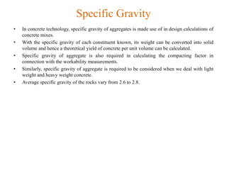 Specific Gravity
• In concrete technology, specific gravity of aggregates is made use of in design calculations of
concrete mixes.
• With the specific gravity of each constituent known, its weight can be converted into solid
volume and hence a theoretical yield of concrete per unit volume can be calculated.
• Specific gravity of aggregate is also required in calculating the compacting factor in
connection with the workability measurements.
• Similarly, specific gravity of aggregate is required to be considered when we deal with light
weight and heavy weight concrete.
• Average specific gravity of the rocks vary from 2.6 to 2.8.
 