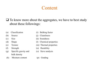 Content
 To know more about the aggregates, we have to best study
about these followings:
(a) Classification (i) Bulking factor
(b) Source (j) Cleanliness
(c) Size (k) Soundness
(d) Shape (l) Chemical properties
(e) Texture (m) Thermal properties
(f) Strength (n) Durability
(g) Specific gravity and (o) Sieve analysis
bulk density
(h) Moisture content (p) Grading
 
