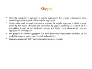 Shape
 From the standpoint of economy in cement requirement for a given water/cement ratio,
rounded aggregates are preferable to angular aggregates.
 On the other hand, the additional cement required for angular aggregate is offset to some
extent by the higher strengths and sometimes by greater durability as a result of the
interlocking texture of the hardened concrete and higher bond characteristic between
aggregate and cement paste.
 Flat particles in concrete aggregates will have particularly objectionable influence on the
workability, cement requirement, strength and durability.
 In general, excessively flaky aggregate makes very poor concrete.
 