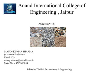 Anand International College of
Engineering , Jaipur
AGGREGATES
MANOJ KUMAR SHARMA
(Assistant Professor)
Email ID:-
manoj.sharma@anandice.ac.in
Mob. No.:- 9587660054
School of Civil & Environmental Engineering
 
