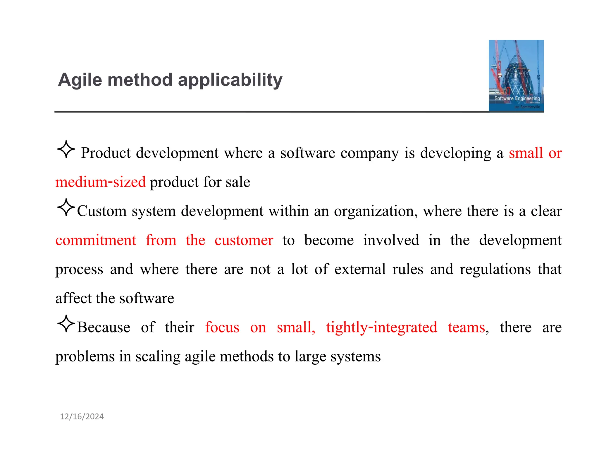 12/16/2024
Agile method applicability
 Product development where a software company is developing a small or
medium-sized product for sale
Custom system development within an organization, where there is a clear
commitment from the customer to become involved in the development
process and where there are not a lot of external rules and regulations that
affect the software
Because of their focus on small, tightly-integrated teams, there are
problems in scaling agile methods to large systems
 