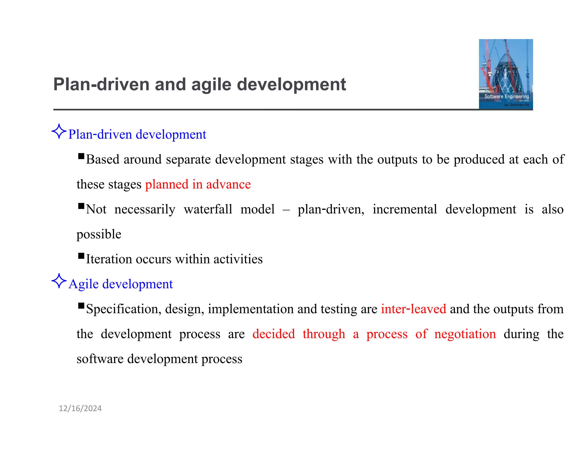 12/16/2024
Plan-driven and agile development
Plan-driven development
▪Based around separate development stages with the outputs to be produced at each of
these stages planned in advance
▪Not necessarily waterfall model – plan-driven, incremental development is also
possible
▪Iteration occurs within activities
Agile development
▪Specification, design, implementation and testing are inter-leaved and the outputs from
the development process are decided through a process of negotiation during the
software development process
 